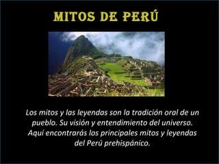 Mitos de Perú Los mitos y las leyendas son la tradición oral de un pueblo. Su visión y entendimiento del universo. Aquí encontrarás los principales mitos y leyendas del Perú prehispánico. 