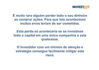 É muito raro alguém perder todo o seu dinheiro
ao comprar ações. Para que isto acontecesse
muitos erros teriam de ser cometidos.
Esta perda só aconteceria se se investisse
todo o capital em uma única companhia e esta
quebrasse.
O Investidor com um mínimo de atenção e
estratégia consegue facilmente mitigar este
risco.
 