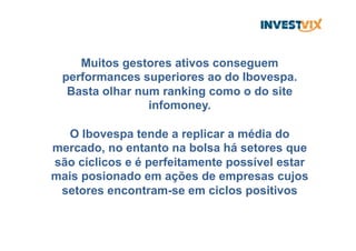 Muitos gestores ativos conseguem
performances superiores ao do Ibovespa.
Basta olhar num ranking como o do site
infomoney.
O Ibovespa tende a replicar a média do
mercado, no entanto na bolsa há setores que
são cíclicos e é perfeitamente possível estar
mais posionado em ações de empresas cujos
setores encontram-se em ciclos positivos
 
