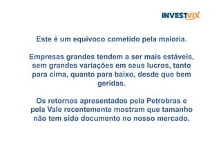 Este é um equívoco cometido pela maioria.
Empresas grandes tendem a ser mais estáveis,
sem grandes variações em seus lucros, tanto
para cima, quanto para baixo, desde que bem
geridas.
Os retornos apresentados pela Petrobras e
pela Vale recentemente mostram que tamanho
não tem sido documento no nosso mercado.
 