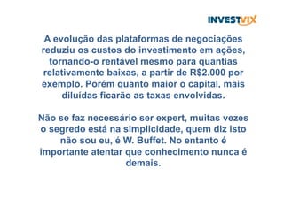 A evolução das plataformas de negociações
reduziu os custos do investimento em ações,
tornando-o rentável mesmo para quantias
relativamente baixas, a partir de R$2.000 por
exemplo. Porém quanto maior o capital, mais
diluídas ficarão as taxas envolvidas.
Não se faz necessário ser expert, muitas vezes
o segredo está na simplicidade, quem diz isto
não sou eu, é W. Buffet. No entanto é
importante atentar que conhecimento nunca é
demais.
 