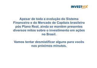 Apesar de toda a evolução do Sistema
Financeiro e do Mercado de Capitais brasileiro
pós Plano Real, ainda se mantém presentes
diversos mitos sobre o investimento em ações
no Brasil.
Vamos tentar desmistificar alguns para vocês
nos próximos minutos.
 