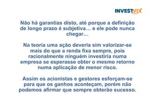 Não há garantias disto, até porque a definição
de longo prazo é subjetiva… e ele pode nunca
chegar…
Na teoria uma ação deveria sim valorizar-se
mais do que a renda fixa sempre, pois
racionalmente ninguém investiria numa
empresa se esperasse obter o mesmo retorno
numa aplicação de menor risco.
Assim os acionistas e gestores esforçam-se
para que os ganhos aconteçam, porém não
podemos afirmar que sempre obterão sucesso.
 