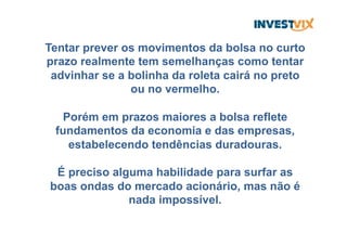 Tentar prever os movimentos da bolsa no curto
prazo realmente tem semelhanças como tentar
advinhar se a bolinha da roleta cairá no preto
ou no vermelho.
Porém em prazos maiores a bolsa reflete
fundamentos da economia e das empresas,
estabelecendo tendências duradouras.
É preciso alguma habilidade para surfar as
boas ondas do mercado acionário, mas não é
nada impossível.
 