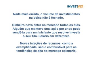 Nada mais errado, o volume de investimentos
na bolsa não é fechado.
Dinheiro novo entra no mercado todos os dias.
Alguém que manteve uma ação por anos pode
vendê-la para um iniciante que resolve investir
o seu 13o. Salário em dezembro.
Novas injeções de recursos, como a
exemplificada, são o combustível para as
tendências de alta no mercado acionário.
 