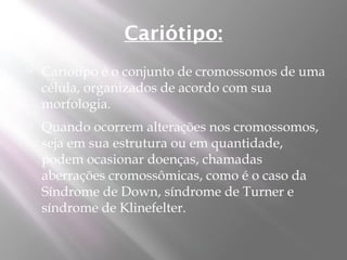 Cariótipo:
   Cariótipo é o conjunto de cromossomos de uma
    célula, organizados de acordo com sua
    morfologia.
   Quando ocorrem alterações nos cromossomos,
    seja em sua estrutura ou em quantidade,
    podem ocasionar doenças, chamadas
    aberrações cromossômicas, como é o caso da
    Síndrome de Down, síndrome de Turner e
    síndrome de Klinefelter.
 