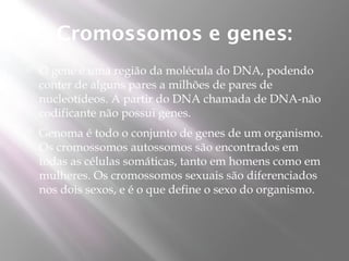 Cromossomos e genes:
   O gene é uma região da molécula do DNA, podendo
    conter de alguns pares a milhões de pares de
    nucleotídeos. A partir do DNA chamada de DNA-não
    codificante não possui genes.
   Genoma é todo o conjunto de genes de um organismo.
    Os cromossomos autossomos são encontrados em
    todas as células somáticas, tanto em homens como em
    mulheres. Os cromossomos sexuais são diferenciados
    nos dois sexos, e é o que define o sexo do organismo.
 