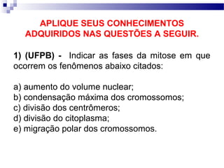 APLIQUE SEUS CONHECIMENTOS
  ADQUIRIDOS NAS QUESTÕES A SEGUIR.

1) (UFPB) - Indicar as fases da mitose em que
ocorrem os fenômenos abaixo citados:

a) aumento do volume nuclear;
b) condensação máxima dos cromossomos;
c) divisão dos centrômeros;
d) divisão do citoplasma;
e) migração polar dos cromossomos.
 