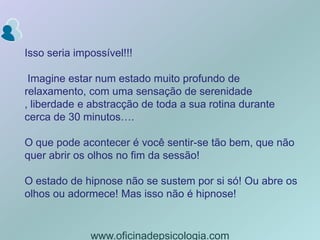 Isso seria impossível!!! Imagine estar num estado muito profundo de relaxamento, com uma sensação de serenidade , liberdade e abstracção de toda a sua rotina durante cerca de 30 minutos….O que pode acontecer é você sentir-se tão bem, que não quer abrir os olhos no fim da sessão!O estado de hipnose não se sustem por si só! Ou abre os olhos ou adormece! Mas isso não é hipnose!www.oficinadepsicologia.com
