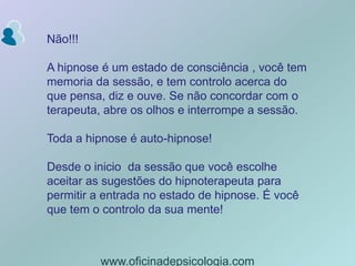 Não!!!A hipnose é um estado de consciência , você tem memoria da sessão, e tem controlo acerca do que pensa, diz e ouve. Se não concordar com o terapeuta, abre os olhos e interrompe a sessão. Toda a hipnose é auto-hipnose!Desde o inicio  da sessão que você escolhe aceitar as sugestões do hipnoterapeuta para permitir a entrada no estado de hipnose. É você que tem o controlo da sua mente!www.oficinadepsicologia.com