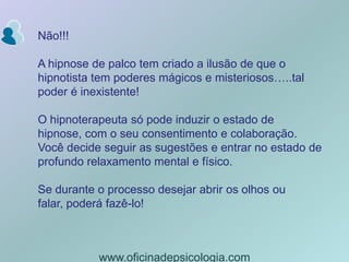 Não!!!A hipnose de palco tem criado a ilusão de que o hipnotista tem poderes mágicos e misteriosos…..tal poder é inexistente!O hipnoterapeuta só pode induzir o estado de hipnose, com o seu consentimento e colaboração. Você decide seguir as sugestões e entrar no estado de profundo relaxamento mental e físico.Se durante o processo desejar abrir os olhos ou falar, poderá fazê-lo!www.oficinadepsicologia.com