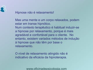 Hipnose não é relaxamento!Mas uma mente e um corpo relaxados, podem estar em transe hipnótico. Num contexto terapêutico é habitual induzir-se  a hipnose por relaxamento, porque é mais agradável e confortável para o cliente.  No entanto, existem variados métodos de indução à hipnose que não têm por base o relaxamento.O nível de relaxamento atingido não é indicativo da eficácia da hipnoterapia.www.oficinadepsicologia.com