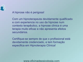 A hipnose não é perigosa! Com um hipnoterapeuta devidamente qualificado e com experiencia no uso da hipnose num contexto terapêutico, a hipnose clínica é uma terapia muito eficaz e não apresenta efeitos secundários. Certifique-se sempre de que o profissional está devidamente credenciado, e tem formação especifica em Hipnoterapia Clínica! www.oficinadepsicologia.com