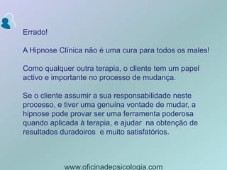 Errado!A Hipnose Clínica não é uma cura para todos os males!Como qualquer outra terapia, o cliente tem um papel activo e importante no processo de mudança.Se o cliente assumir a sua responsabilidade neste processo, e tiver uma genuína vontade de mudar, a hipnose pode provar ser uma ferramenta poderosa quando aplicada à terapia, e ajudar  na obtenção de resultados duradoiros  e muito satisfatórios.www.oficinadepsicologia.com