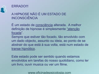 ERRADO!!!A HIPNOSE NÃO É UM ESTADO DE INCONSCIÊNCIAÉ um estado de consciência alterada.  A melhor definição de hipnose é simplesmente “atenção focada”. Sempre que estiver tão focado, tão envolvido com um dado objecto, assunto ou ideia, ao ponto de se abstrair do que está à sua volta, está num estado de transe hipnótico.Este estado pode ser sentido quando estamos envolvidos em tarefas do nosso quotidiano, como ler um livro, ouvir musica ou ver um filme.www.oficinadepsicologia.com