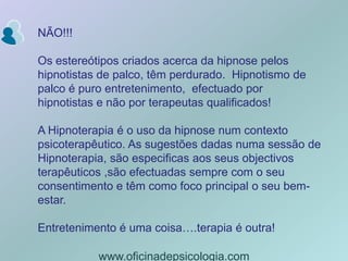 NÃO!!!Os estereótipos criados acerca da hipnose pelos  hipnotistas de palco, têm perdurado.  Hipnotismo de palco é puro entretenimento,  efectuado por hipnotistas e não por terapeutas qualificados! A Hipnoterapia é o uso da hipnose num contexto psicoterapêutico. As sugestões dadas numa sessão de Hipnoterapia, são especificas aos seus objectivos terapêuticos ,são efectuadas sempre com o seu consentimento e têm como foco principal o seu bem-estar.Entretenimento é uma coisa….terapia é outra!www.oficinadepsicologia.com