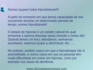 Somos (quase) todos hipnotizáveis!!!A partir do momento em que temos capacidade de nos concentrar durante um determinado período de tempo, somos hipnotizáveis! O estado de hipnose é um estado natural do qual entramos e saímos diversas vezes durante o nosso dia! Quando lemos um livro, estudamos, sonhamos acordados, estamos quase a adormecer, etc.…..No entanto, existem casos em que a hipnoterapia não é aconselhada, e outros casos em que as pessoas têm muita dificuldade em entrar em hipnose, como por exemplo nos casos de demência.www.oficinadepsicologia.com