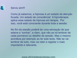 Serviu sim!!!Como já sabemos, a hipnose é um estado de atenção focada. Um estado de consciência!  A hipnoterapia  aplica esse estado de hipnose em terapia.  Por isso, você está consciente durante toda a sessão. No fim da sessão poderá ter uma sensação de que esteve a “sonhar”, e claro, que não se irá lembrar de cada pormenor ou detalhe da sessão. Mas o mesmo acontece por exemplo ao ler este texto. Não se vai lembrar de tudo, mas vai reter e registar o mais importante e relevante. www.oficinadepsicologia.com