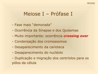 MEIOSE




      Meiose I – Prófase I

- Fase mais “demorada”
- Ocorrência da Sinapse e dos Quiasmas
- Muito importante: ocorrência crossing over
- Condensação dos cromossomos
- Desaparecimento da carioteca
- Desaparecimento do nucléolo
- Duplicação e migração dos centríolos para os
pólos da célula
 