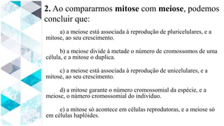 2. Ao compararmos mitose com meiose, podemos
concluir que:
a) a meiose está associada à reprodução de pluricelulares, e a
mitose, ao seu crescimento.
b) a meiose divide à metade o número de cromossomos de uma
célula, e a mitose o duplica.
c) a meiose está associada à reprodução de unicelulares, e a
mitose, ao seu crescimento.
d) a mitose garante o número cromossomial da espécie, e a
meiose, o número cromossomial do indivíduo.
e) a mitose só acontece em células reprodutoras, e a meiose só
em células haplóides.
 