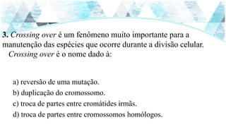 3. Crossing over é um fenômeno muito importante para a
manutenção das espécies que ocorre durante a divisão celular.
Crossing over é o nome dado à:
a) reversão de uma mutação.
b) duplicação do cromossomo.
c) troca de partes entre cromátides irmãs.
d) troca de partes entre cromossomos homólogos.
 