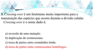 3. Crossing over é um fenômeno muito importante para a
manutenção das espécies que ocorre durante a divisão celular.
Crossing over é o nome dado à:
a) reversão de uma mutação.
b) duplicação do cromossomo.
c) troca de partes entre cromátides irmãs.
d) troca de partes entre cromossomos homólogos.
 