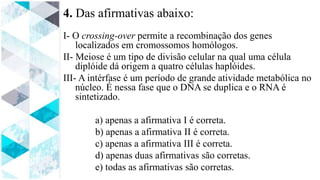 4. Das afirmativas abaixo:
I- O crossing-over permite a recombinação dos genes
localizados em cromossomos homólogos.
II- Meiose é um tipo de divisão celular na qual uma célula
diplóide dá origem a quatro células haplóides.
III- A intérfase é um período de grande atividade metabólica no
núcleo. É nessa fase que o DNA se duplica e o RNA é
sintetizado.
a) apenas a afirmativa I é correta.
b) apenas a afirmativa II é correta.
c) apenas a afirmativa III é correta.
d) apenas duas afirmativas são corretas.
e) todas as afirmativas são corretas.
 