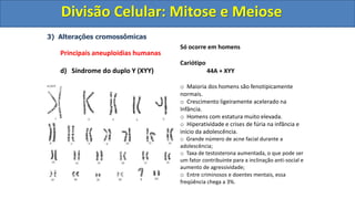 3) Alterações cromossômicas
Principais aneuploidias humanas
d) Síndrome do duplo Y (XYY)
Só ocorre em homens
Cariótipo
44A + XYY
o Maioria dos homens são fenotipicamente
normais.
o Crescimento ligeiramente acelerado na
Infância.
o Homens com estatura muito elevada.
o Hiperatividade e crises de fúria na infância e
início da adolescência.
o Grande número de acne facial durante a
adolescência;
o Taxa de testosterona aumentada, o que pode ser
um fator contribuinte para a inclinação anti-social e
aumento de agressividade;
o Entre criminosos e doentes mentais, essa
freqüência chega a 3%.
Divisão Celular: Mitose e Meiose
Divisão Celular: Mitose e Meiose
 