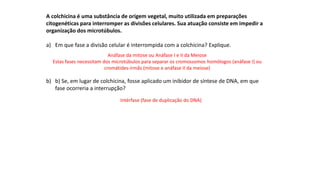 INTERFASE QUE PRECEDE A DIVISÃO
A colchicina é uma substância de origem vegetal, muito utilizada em preparações
citogenéticas para interromper as divisões celulares. Sua atuação consiste em impedir a
organização dos microtúbulos.
a) Em que fase a divisão celular é interrompida com a colchicina? Explique.
b) b) Se, em lugar de colchicina, fosse aplicado um inibidor de síntese de DNA, em que
fase ocorreria a interrupção?
Anáfase da mitose ou Anáfase I e II da Meiose
Estas fases necessitam dos microtúbulos para separar os cromossomos homólogos (anáfase I) ou
cromátides-irmãs (mitose e anáfase II da meiose)
Intérfase (fase de duplicação do DNA)
 