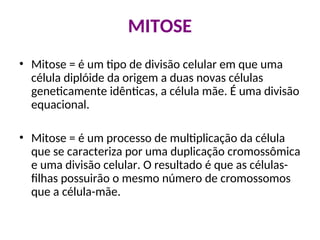 MITOSE
• Mitose = é um tipo de divisão celular em que uma
célula diplóide da origem a duas novas células
geneticamente idênticas, a célula mãe. É uma divisão
equacional.
• Mitose = é um processo de multiplicação da célula
que se caracteriza por uma duplicação cromossômica
e uma divisão celular. O resultado é que as células-
filhas possuirão o mesmo número de cromossomos
que a célula-mãe.
 