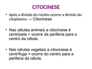 CITOCINESE
• Após a divisão do núcleo ocorre a divisão do
citoplasma → Citocinese
• Nas células animais a citocinese é
centrípeta = ocorre da periferia para o
centro da célula.
• Nas células vegetais a citocinese é
centrífuga = ocorre do centro para a
periferia da célula.
 