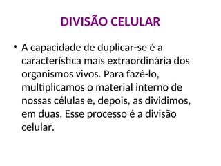 DIVISÃO CELULAR
• A capacidade de duplicar-se é a
característica mais extraordinária dos
organismos vivos. Para fazê-lo,
multiplicamos o material interno de
nossas células e, depois, as dividimos,
em duas. Esse processo é a divisão
celular.
 