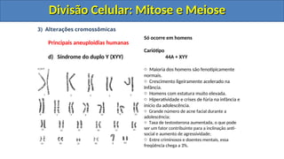 3) Alterações cromossômicas
Principais aneuploidias humanas
d) Síndrome do duplo Y (XYY)
Só ocorre em homens
Cariótipo
44A + XYY
o Maioria dos homens são fenotipicamente
normais.
o Crescimento ligeiramente acelerado na
Infância.
o Homens com estatura muito elevada.
o Hiperatividade e crises de fúria na infância e
início da adolescência.
o Grande número de acne facial durante a
adolescência;
o Taxa de testosterona aumentada, o que pode
ser um fator contribuinte para a inclinação anti-
social e aumento de agressividade;
o Entre criminosos e doentes mentais, essa
freqüência chega a 3%.
Divisão Celular: Mitose e Meiose
Divisão Celular: Mitose e Meiose
Divisão Celular: Mitose e Meiose
Divisão Celular: Mitose e Meiose
 