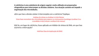 INTERFASE QUE PRECEDE A DIVISÃO
A colchicina é uma substância de origem vegetal, muito utilizada em preparações
citogenéticas para interromper as divisões celulares. Sua atuação consiste em impedir a
organização dos microtúbulos.
a)Em que fase a divisão celular é interrompida com a colchicina? Explique.
b)b) Se, em lugar de colchicina, fosse aplicado um inibidor de síntese de DNA, em que fase
ocorreria a interrupção?
Anáfase da mitose ou Anáfase I e II da Meiose
Estas fases necessitam dos microtúbulos para separar os cromossomos homólogos (anáfase I) ou
cromátides-irmãs (mitose e anáfase II da meiose)
Intérfase (fase de duplicação do DNA)
 