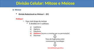3) Meiose
 Divisão Reducional ou Meiose I – (R!)
Prófase I
o Fase mais longa da meiose
 É dividida em 5 subfases:
a) Leptóteno
b) Zigóteno
c) Paquíteno
d) Diplóteno (ocorre o crossing-over ou permutação)
e) Diacinese
Troca de fragmentos entre
cromossomos homólogos
Variabilidade genética
Divisão Celular: Mitose e Meiose
Divisão Celular: Mitose e Meiose
 