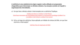 INTERFASE QUE PRECEDE A DIVISÃO
A colchicina é uma substância de origem vegetal, muito utilizada em preparações
citogenéticas para interromper as divisões celulares. Sua atuação consiste em impedir a
organização dos microtúbulos.
a) Em que fase a divisão celular é interrompida com a colchicina? Explique.
b) b) Se, em lugar de colchicina, fosse aplicado um inibidor de síntese de DNA, em que fase
ocorreria a interrupção?
Anáfase da mitose ou Anáfase I e II da Meiose
Estas fases necessitam dos microtúbulos para separar os cromossomos homólogos (anáfase I) ou
cromátides-irmãs (mitose e anáfase II da meiose)
Intérfase (fase de duplicação do DNA)
 