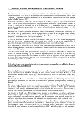 2. El mito de que las agujetas desaparecen tomando bicarbonato o agua con azúcar
Cuando una persona acomete una práctica de ejercicio o una práctica deportiva después de un periodo
carente de ejercicio físico, sufre un proceso agudo de dolor muscular que coloquialmente se conoce como
“agujetas”, y que desde el punte de vista científico se denomina dolor muscular postesfuerzo de aparición
tardía (DOME) (Dorbnic, 1989).
Este dolor, que aparece a partir de las 24 horas después de finalizado el ejercicio y que puede permanecer
hasta 7 días, es una entidad cuyo origen en el pasado ha causado controversia. La investigación acerca de su
origen y tratamiento ha clarificado que el ácido láctico no es el responsable, sino la existencia de
contracciones excéntricas, que producen micro roturas en la unión músculo-tendinosa (McArdle y co 1986;
Dorbnic.,1989).
La contracción excéntrica en a que se produce una elongación del músculo simultánea a la contracción, para
una misma carga de trabajo, utiliza mucho menos oxigeno, menos ATP y se reclutan menos unidades
motoras, por lo cual va a ser menor el número de fibras que soportan a carga y por lo tanto será mayor la
tendencia a lesionarse su unión con el tejido conectivo.
A causa de la creencia de que las agujetas se producen por los cristales de lactato, estas personas ingieren
agua con bicarbonato o agua con azúcar para combatir estos cristales, lo que supone una posibilidad de
generar molestias gastrointestinales, y resultado infructuoso, porque éstas no desaparecen.
Si el lactato fuese el responsable de las agujetas, cómo explicar las mayores sensaciones de dolor con las
contracciones excéntricas, cuando son las contracciones isométricas y las concéntricas son las que generan
mayor cantidad de lactato.
Actividades como correr, saltar, generan muchas "agujetas" ya que en estas actividades las contracciones
excéntricas son muy numerosas y de gran intensidad. Para evitarlas hay que dosificar los esfuerzos de una
manera progresiva y gradual.. En el caso de que las agujetas se hayan instaurado, se hace necesario repetir
el mismo ejercicio que las provocó, pero e menor intensidad, para así facilitar la oxigenación de la misma
musculatura y se alivien las molestias.
3. El mito de que sudar abundantemente es adecuadamente para perder peso . El mito de que la
sauna es adecuada para adelgazar.
La obesidad y fundamentalmente el sobrepaso, afecta a un amplio sector de la sociedad(Salle y cola., 1293),
que ha llevado a que un importante porcentaje de estas personas deseen perder peso (Mena y co 1992;
Rodríguez 1995), especialmente mujeres, pues éstas muestran mayor interés por mantener la línea (Torre y
co 1997).
En efecto, la obesidad se ha convertido en una enfermedad metabólica muy frecuente y la causa de otras
patologías que generan una alta mortalidad, así como diversos problemas psicológicos (baja autoestima) y
sociales.
Las causas, aunque diversas, se centran especialmente en la ausencia de una dieta equilibrada, con exceso
de calorías, especialmente vacías (no portan micronutrientes), exceso de ácidos grasos saturados,
combinado con el marcado sedentarismo de una sociedad cada vez más tecnificada. En otras ocasiones, la
causa de la obesidad responde a factores hormonales, siendo su tratamiento más complejo.
Tal situación ha llevado a que diferentes personas se planteen el reto de perder peso a través del ejercicio
físico. Así pues, la pérdida de peso (reducción de grasa corporal) es una de las razones para hacer ejercicio
más extendidas entre la población adulta (Rodríguez, 1995). Sin embargo, estas personas piensan que para
tal fin hay que realizar ejercicio y cuanta más sudoración provoque éste, mayor será la pérdida de peso.
Esta idea conduce a una práctica muy extendida, consistente en el uso de una vestimenta excesivamente
gruesa para las condiciones ambientales, impermeables, o bien de fajas y otros elementos aislantes que
combinados con el ejercicio y con la restricción en la ingesta de líquidos, proporciona a estas personas la
impresión de una pérdida de peso mucho mayor (Rodríguez, 1995). Así realizan esfuerzos bajo condiciones

 