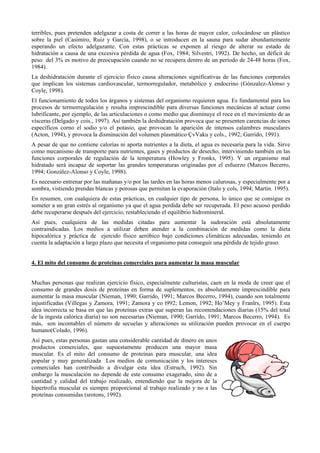 terribles, pues pretenden adelgazar a costa de correr a las horas de mayor calor, colocándose un plástico
sobre la piel (Casimiro, Ruiz y García, 1998), o se introducen en la sauna para sudar abundantemente
esperando un efecto adelgazante. Con estas prácticas se exponen al riesgo de alterar su estado de
hidratación a causa de una excesiva pérdida de agua (Fox, 1984; Silvestri, 1992). De hecho, un déficit de
peso del 3% es motivo de preocupación cuando no se recupera dentro de un período de 24-48 horas (Fox,
1984).
La deshidratación durante el ejercicio físico causa alteraciones significativas de las funciones corporales
que implican los sistemas cardiovascular, termorregulador, metabólico y endocrino (Gónzalez-Alonso y
Coyle, 1998).
El funcionamiento de todos los árganos y sistemas del organismo requieren agua. Es fundamental para los
procesos de termorregulación y resulta imprescindible para diversas funciones mecánicas al actuar como
lubrificante, por ejemplo, de las articulaciones o como medio que disminuye el roce en el movimiento de as
vísceras (Delgado y cois., 1997). Así también la deshidratación provoca que se presenten carencias de iones
específicos corno el sodio y/o el potasio, que provocan la aparición de intensos calambres musculares
(Acton, 1994), y provoca la disminución del volumen plasmático ÇvVaku y cols., 1992; Garrido, 1991).
A pesar de que no contiene calorías ni aporta nutrientes a la dieta, el agua es necesaria para la vida. Sirve
como mecanismo de transporte para nutrientes, gases y productos de desecho, interviniendo también en las
funciones corporales de regulación de la temperatura (Howley y Fronks, 1995). Y un organismo mal
hidratado será incapaz de soportar las grandes temperaturas originadas por el esfuerzo (Marcos Becerro,
1994; González-Alonso y Coyle, 1998).
Es necesario entrenar por las mañanas y/o por las tardes en las horas menos calurosas, y especialmente por a
sombra, vistiendo prendas blancas y porosas que permitan la evaporación (Italo y cols, 1994; Martín. 1995).
En resumen, con cualquiera de estas prácticas, en cualquier tipo de persona, lo único que se consigue es
someter a un gran estrés al organismo ya que el agua perdida debe ser recuperada. El peso acuoso perdido
debe recuperarse después del ejercicio, restableciendo el equilibrio hidromineral.
Así pues, cualquiera de las medidas citadas para aumentar la sudoración está absolutamente
contraindicadas. Los medios a utilizar deben atender a la combinación de medidas como la dieta
hipocalórica y práctica de ejercido físico aeróbico bajo condiciones climáticas adecuadas, teniendo en
cuenta la adaptación a largo plazo que necesita el organismo pata conseguir una pérdida de tejido graso.

4. El mito del consumo de proteínas comerciales para aumentar la masa muscular
Muchas personas que realizan ejercicio físico, especialmente culturistas, caen en la moda de creer que el
consumo de grandes dosis de proteínas en forma de suplementos, es absolutamente imprescindible para
aumentar la masa muscular (Nieman, 1990; Garrido, 1991; Marcos Becerro, 1994), cuando son totalmente
injustificadas (Villegas y Zamora, 1991; Zamora y co t992; Lemon, 1992; Ho’Mey y Franlrs, 1995). Esta
idea incorrecta se basa en que las proteínas extras que superan las recomendaciones diarias (15% del total
de la ingesta calórica diaria) no son necesarias (Nieman, 1990; Garrido, 1991; Marcos Becerro, 1994). Es
más, son incontables el número de secuelas y alteraciones su utilización pueden provocar en el cuerpo
humano(Colado, 1996).
Así pues, estas personas gastan una considerable cantidad de dinero en unos
productos comerciales, que supuestamente producen una mayor masa
muscular. Es el mito del consumo de proteínas para muscular, una idea
popular y muy generalizada Los medios de comunicación y los intereses
comerciales han contribuido a divulgar esta idea (Estruch, 1992). Sin
embargo la musculación no depende de este consumo exagerado, sino de a
cantidad y calidad del trabajo realizado, entendiendo que la mejora de la
hipertrofia muscular es siempre proporcional al trabajo realizado y no a las
proteínas consumidas (srotons, 1992).

 