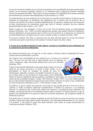 Se trata de un negocio rentable que nace del desconocimiento de las posibilidades de generar grandes daños
renales con tal consumo exagerado. Además, no es beneficioso para el deportista consumir cantidades
excesivas de proteínas (Serrados, 1992), pues ni la masa muscular ni el rendimiento físico parecen aumentar
necesariamente por consumir dietas hiperprotéicas (López hicliarro y co 1995).
La comercialización de estos productos (de elevado precio en general) estaría basada en la idea de que las
moléculas de aminoácidos se absorberían más rápidamente por el intestino que las proteínas. Por el
contrario, las proteínas de la dieta se absorben rápidamente por el organismo, mientras que estas soluciones
de altas concentraciones de aminoácidos atraen agua hacia el intestino, pudiendo provocar molestias
gastrointestinales (López hicharro y cols., 1995).
Desde el punto de vista patológico, la dieta con un alto nivel de proteínas puede ser potencialmente
peligrosa (McArdle y cols., 1986), Las dietas hiperprotéicas pueden crear grandes problemas metabólicos,
procesos degradativos de gran perjuicio para la salud ya que las proteínas no se almacenan. La relación de
una dieta hiperprotéica con algunos tipos de cáncer y lesiones renales es evidente (Terrados, 1992).
Es necesario erradicar estas ideas y concienciar que una dieta adecuada aporta los niveles de proteínas
suficientes para aquel/os que buscan la musculación. Se trata de ingerir una dieta variada.
5. El mito de la pérdida localizada de tejido adiposo, centrada en la pérdida de grasa abdominal con
la realización de ejercicios abdominales
Son muchas las personas que a lo largo de su vida, cuando se plantean reducir la adiposidad del tronco,
realizan ejercicios abdominales con tal fin.
Este objetivo nace esencialmente de una tendencia que se resume en la siguiente
frase: “No hay cosa que tanto afee la figura humana como un abdomen, un
vientre voluminoso, caído, denominado popularmente curva de la felicidad
(Santonja, 1992).
Si bien, la potenciación abdominal es importatne desde el punto de vista de
salud por sus efectos preventivos en cuanto al dolor lumbar, no es
precisamente la forma de conseguir tal pérdida de peso. Es
absolutamente imposible conseguir una pérdida localizada de grasa, ya
que el lugar desde el cual provienen los ácidos grasos como combustible
durante el ejercicio depende de factores genéticos, morfológicos, hormonales, etc. Así se pierde grasa allí
donde más hay acumulada (Tinajas y Tinajas, 1992; hlowley y Franks, 1995), y no existe ningún ejercicio
que sea capaz de hacer desaparecer la grasa de una zona concreta. Todo ello se resume en que, simplemente
no existe la reducción localizada (A.A.V.V., 1992; Howley y Franks, 1995).
El problema se agrava cuando estas personas, convencidas de que pierden peso de la zona con la que se
ejercitan, se miden el diámetro abdominal inmediatamente al finalizar los ejercicios y lo encuentran
reducido. La explicación más sencilla sería atribuir esta reducción a la pérdida de grasa abdominal. Sin
embargo, este proceso descrito es un fenómeno normal cuando se somete a un tejido a ejercicio, ya que se
produce una redistribución de la grasa por efecto de la elevada temperatura, que desaparece después de
finalizado el ejercicio.
Para perder peso es necesario instaurar programas de ejercido basado en un tipo de ejercicio muy concreto
(aeróbico, donde intervengan grandes grupos musculares, a una intensidad moderada-baja, de 3 a 5 sesiones
a la semana). Y ello porque la grasa sólo puede utilizarse corno fuente de energía predominante en
condiciones aeróbicas (Terrados, 1992).

 