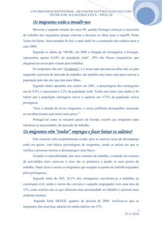 CP4-PROCESSOS IDENTITÁRIOS - DR3 POLÍTICAS PÚBLICAS DE INCLUSÃO
                TÉCNICA DE ACÇÃO EDUCATIVA – NÍVEL III

       Os imigrantes estão a invadir-nos
       Decorria a segunda metade dos anos 90, quando Portugal começou a necessitar
do trabalho dos imigrantes porque estavam a decorrer as obras para a expo98, Ponte
Vasco da Gama, Auto-estradas do Sul, e mais tarde foi a construção dos estádios para o
euro 2004.
       Segundo os dados da “OCDE, em 2006 a chegada de estrangeiros a Portugal,
representou apenas 0,24% da população total”, 29% dos fluxos imigratórios que
chegaram ao nosso país vieram para trabalhar.
       Os imigrantes não nos “invadiram”, é o nosso país que precisa deles não só para
responder à procura do mercado de trabalho, são também uma mais-valia para renovar a
população pois são eles que tem mais filhos.
       Segundo dados apurados nos censos em 2001, a percentagem dos estrangeiros
era de 4,2% e representava 2,2% da população total. Tendo em conta estes dados é de
referir que a população estrangeira activa é superior em 17,5% da população activa
portuguesa.
       “Sem a entrada de novos imigrantes, o nosso problema demográfico associado
ao envelhecimento será muito mais grave.”
       Portugal tal como os restantes países da Europa, recorre aos imigrantes para
satisfazer as necessidades, do mercado de trabalho.

Os imigrantes vêm “roubar” empregos e fazer baixar os salários?
       Este conceito está completamente errado, pois as maiores taxas de desemprego
estão em países, com baixas percentagens de imigrantes, sendo os países em que se
verifica o processo inverso o desemprego é mais baixo.
       Visando a vulnerabilidade, dos seus contratos de trabalho, e estando em sectores
de actividades mais sensíveis à crise são os primeiros a perder os seus postos de
trabalho. Outro facto é serem os imigrantes que ocupam os postos de trabalho rejeitados
pelos portugueses.
       Segundo fonte do INE, 36,1% dos estrangeiros encontram-se a trabalhar na
construção civil, sendo o sector dos serviços o segundo empregador com uma taxa de
15%, estes sectores são os que oferecem mais precariedade no trabalho e ocorrem mais
acidentes mortais.
       Segundo fonte DGEEP, quadros de pessoal de 2004, verificou-se que os
imigrantes têm uma base salarial em média inferior em 17%.
                                                                                     3
                                                                            25-11-2010
 
