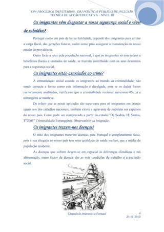 CP4-PROCESSOS IDENTITÁRIOS - DR3 POLÍTICAS PÚBLICAS DE INCLUSÃO
                 TÉCNICA DE ACÇÃO EDUCATIVA – NÍVEL III

          Os imigrantes vêm desgastar a nossa segurança social e viver
de subsídios?
          Portugal como um país de baixa fertilidade, depende dos imigrantes para aliviar
a carga fiscal, das gerações futuras, assim como para assegurar a manutenção do nosso
estado de providência.
          Outro facto a reter pela população nacional, é que os imigrantes só tem acesso a
benefícios fiscais e cuidados de saúde, se tiverem contribuído com os seus descontos
para a segurança social.

          Os imigrantes estão associados ao crime?
          A comunicação social associa os imigrantes ao mundo da criminalidade, não
sendo correcta a forma como esta informação é divulgada, pois se os dados forem
correctamente analisados, verifica-se que a criminalidade nacional aumentou 4%, já a
estrangeira se manteve.
          De referir que as penas aplicadas são superiores para os imigrantes em crimes
iguais aos dos cidadãos nacionais, também existe a agravante de puderem ser expulsos
do nosso país. Como pode ser comprovado a partir do estudo:”De Seabra, H: Santos,
T”2005” Criminalidade Estrangeiros. Observatório da Imigração.

          Os imigrantes trazem-nos doenças?
          O mito dos imigrantes trazerem doenças para Portugal é completamente falso,
pois á sua chegada ao nosso país tem uma qualidade de saúde melhor, que a média da
população residente.
          As doenças que sofrem devem-se em especial às diferenças climáticas e má
alimentação, outro factor de doença são as más condições de trabalho e a exclusão
social.




                                   Chegada de imigrantes a Portugal                     4
                                                                               25-11-2010
 