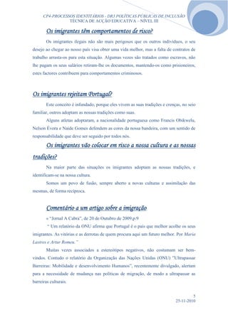 CP4-PROCESSOS IDENTITÁRIOS - DR3 POLÍTICAS PÚBLICAS DE INCLUSÃO
                 TÉCNICA DE ACÇÃO EDUCATIVA – NÍVEL III

       Os imigrantes têm comportamentos de risco?
       Os imigrantes ilegais não são mais perigosos que os outros indivíduos, o seu
desejo ao chegar ao nosso país visa obter uma vida melhor, mas a falta de contratos de
trabalho arrasta-os para esta situação. Algumas vezes são tratados como escravos, não
lhe pagam os seus salários retiram-lhe os documentos, mantendo-os como prisioneiros,
estes factores contribuem para comportamentos criminosos.



Os imigrantes rejeitam Portugal?
       Este conceito é infundado, porque eles vivem as suas tradições e crenças, no seio
familiar, outros adoptam as nossas tradições como suas.
       Alguns atletas adoptaram, a nacionalidade portuguesa como Francis Obikwelu,
Nelson Évora e Naide Gomes defendem as cores da nossa bandeira, com um sentido de
responsabilidade que deve ser seguido por todos nós.

       Os imigrantes vão colocar em risco a nossa cultura e as nossas
tradições?
       Na maior parte das situações os imigrantes adoptam as nossas tradições, e
identificam-se na nossa cultura.
       Somos um povo de fusão, sempre aberto a novas culturas e assimilação das
mesmas, de forma recíproca.


       Comentário a um artigo sobre a imigração
       « “Jornal A Cabra”, de 20 de Outubro de 2009,p.9
        “ Um relatório da ONU afirma que Portugal é o país que melhor acolhe os seus
imigrantes. As vitórias e as derrotas de quem procura aqui um futuro melhor. Por Maria
Lastres e Artur Romeu.”
       Muitas vezes associados a estereótipos negativos, não costumam ser bem-
vindos. Contudo o relatório da Organização das Nações Unidas (ONU) ”Ultrapassar
Barreiras: Mobilidade e desenvolvimento Humanos”, recentemente divulgado, alertam
para a necessidade de mudança nas políticas de migração, de modo a ultrapassar as
barreiras culturais.


                                                                                      5
                                                                             25-11-2010
 