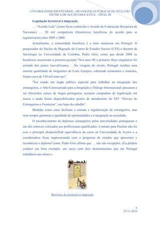 CP4-PROCESSOS IDENTITÁRIOS - DR3 POLÍTICAS PÚBLICAS DE INCLUSÃO
                TÉCNICA DE ACÇÃO EDUCATIVA – NÍVEL III

       Legislação favorável à imigração
       … “Acordo Lula” (como ficou conhecido o Acordo de Contracção Recíproca de
Nacionais) … 20 mil compatriota (brasileiros) beneficiou do acordo para se
regularizarem entre 2005 e 2008.
       Actualmente, a comunidade brasileira é a mais numerosa em Portugal. O
pesquisador do Núcleo de Migração do Centro de Estudos Sociais (CES) e docente de
Sociologia na Universidade de Coimbra, Pedro Góis, conta que desde 2004 os
brasileiros assumiram a primeira posição.”Nos anos 90 o primeiro fluxo migratório foi
oriundo dos países luso-africanos, …Na viragem do século, Portugal recebeu uma
enorme quantidade de imigrantes do Leste Europeu, sobretudo ucranianos e romenos,
foram cerca de 150 mil num ano”.
       ”Foi criado um órgão público especial para trabalhar na integração dos
estrangeiros, o Alto Comissariado para a Imigração e Diálogo Internacional; passaram a
ser oferecidos cursos de língua portuguesa; ocorrem campanhas de legalização em
massa e ainda foram disponibilizados postos de atendimento do SEF “Serviço de
Estrangeiros e Fronteiras”, nas lojas do cidadão”.
       Medidas como estas facilitam a entrada e regularização de estrangeiros, mas
nem sempre garantem a igualdade de oportunidades e a integração na sociedade.
       O reconhecimento de diplomas estrangeiros pelas universidades portuguesas é
um dos entraves colocados aos profissionais qualificados. Contudo para Paulino não foi
esse o principal obstáculoPedi equivalência do curso na Universidade de Aveiro e a
coordenadora ficou impressionada com o programa de estudos que apresentei e
reconheceu o diploma”conta. Pedro Góis afirma que … não são excepções. (Eu próprio
conheci um bom exemplo: um russo com dois doutoramentos que em Portugal
trabalhava nas obras).»




                      Barreiras de aceitação à imigração



                                                                                    6
                                                                           25-11-2010
 