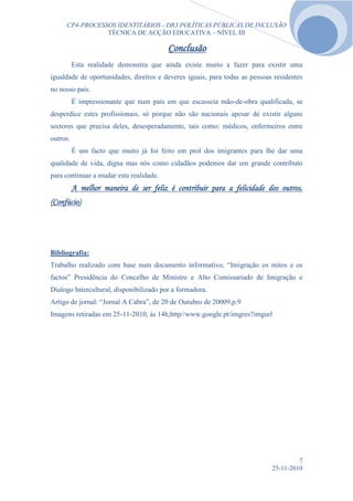 CP4-PROCESSOS IDENTITÁRIOS - DR3 POLÍTICAS PÚBLICAS DE INCLUSÃO
                TÉCNICA DE ACÇÃO EDUCATIVA – NÍVEL III

                                         Conclusão
          Esta realidade demonstra que ainda existe muito a fazer para existir uma
igualdade de oportunidades, direitos e deveres iguais, para todas as pessoas residentes
no nosso país.
          É impressionante que num país em que escasseia mão-de-obra qualificada, se
desperdice estes profissionais, só porque não são nacionais apesar de existir alguns
sectores que precisa deles, desesperadamente, tais como: médicos, enfermeiros entre
outros.
          É um facto que muito já foi feito em prol dos imigrantes para lhe dar uma
qualidade de vida, digna mas nós como cidadãos podemos dar um grande contributo
para continuar a mudar esta realidade.
          A melhor maneira de ser feliz é contribuir para a felicidade dos outros.
(Confúcio)




Bibliografia:
Trabalho realizado com base num documento informativo, “Imigração os mitos e os
factos” Presidência do Concelho de Ministro e Alto Comissariado de Imigração e
Dialogo Intercultural, disponibilizado por a formadora.
Artigo de jornal: “Jornal A Cabra”, de 20 de Outubro de 20009,p.9
Imagens retiradas em 25-11-2010, às 14h,http//www.google.pt/imgres?imgurl




                                                                                     7
                                                                            25-11-2010
 