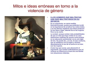 Mitos e ideas erróneas en torno a la violencia de género 8.LOS HOMBRES QUE MALTRATAN HAN SIDO MALTRATADOS EN SU INFANCIA: Es un argumento, en cierta medida, bienintencionado, puesto que pretende incidir en la importancia de erradicar los malos tratos, y en los efectos negativos que éstos producen en los hijos e hijas, además de en las mujeres. Pero no es cierto.  La verdad: aunque existen más probabilidades de que un niño que haya vivido en su casa situaciones violentas las asuma coma propias en su educación sentimental, no es una regla de tres. Se puede dar, y se da, el caso contrario, que se solidarice con la madre y rechace absolutamente el uso de la fuerza en su trato con las mujeres. A esto hay que sumar, para desmentir el argumento, que existen maltratadores que no vivieron su infancia en el seno de una familia con situaciones violentas. 
