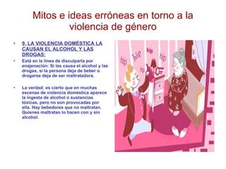 Mitos e ideas erróneas en torno a la violencia de género 9. LA VIOLENCIA DOMÉSTICA LA CAUSAN EL ALCOHOL Y LAS DROGAS: Está en la línea de disculparla por enajenación: Si las causa el alcohol y las drogas, si la persona deja de beber o drogarse deja de ser maltratadora. La verdad: es cierto que en muchas escenas de violencia doméstica aparece la ingesta de alcohol o sustancias tóxicas, pero no son provocadas por ella. Hay bebedores que no maltratan. Quienes maltratan lo hacen con y sin alcohol.  