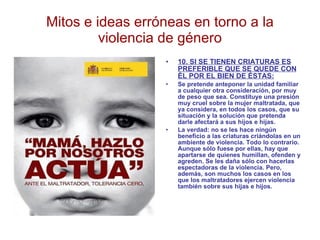 Mitos e ideas erróneas en torno a la violencia de género 10. SI SE TIENEN CRIATURAS ES PREFERIBLE QUE SE QUEDE CON ÉL POR EL BIEN DE ÉSTAS: Se pretende anteponer la unidad familiar a cualquier otra consideración, por muy de peso que sea. Constituye una presión muy cruel sobre la mujer maltratada, que ya considera, en todos los casos, que su situación y la solución que pretenda darle afectará a sus hijos e hijas. La verdad: no se les hace ningún beneficio a las criaturas criándolas en un ambiente de violencia. Todo lo contrario. Aunque sólo fuese por ellas, hay que apartarse de quienes humillan, ofenden y agreden. Se les daña sólo con hacerlas espectadoras de la violencia. Pero, además, son muchos los casos en los que los maltratadores ejercen violencia también sobre sus hijas e hijos. 