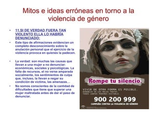 Mitos e ideas erróneas en torno a la violencia de género 11.SI DE VERDAD FUERA TAN VIOLENTO ELLA LO HABRÍA DENUNCIADO: Este tipo de afirmaciones evidencian un completo desconocimiento sobre la anulación personal que el ejercicio de la violencia provoca en quienes la padecen. La verdad: son muchas las causas que llevan a una mujer a no denunciar: económicas, sociales y psicológicas. La falta de recursos, el no verse amparada socialmente, los sentimientos de culpa que, incluso, la llevan a negar su condición de víctima, las amenazas… No somos conscientes de la cantidad de dificultades que tiene que superar una mujer maltratada antes de dar el paso de denunciar. 