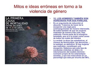 Mitos e ideas erróneas en torno a la violencia de género 12. LOS HOMBRES TAMBIÉN SON AGREDIDOS POR SUS PAREJAS. Es un argumento de reducción al absurdo. Tratamos de hacer de la excepción una regla para contraargumentar de manera interesada. Se habla también de que las mujeres maltratan de manera más sutil, más malévola. Forma parte de la misoginia heredada, que ve a la mujer como causa de todos los males del hombre La verdad: la dicen las estadísticas, el número de feminicidios, las denuncias…, la realidad, en definitiva. Si hay mujeres que maltratan, constituyen una excepción. Sabemos que este tipo de conductas violentas se debe a la interiorización del modelo dominio-sumisión propio de los estereotipos sexistas, y que son masculinas en un porcentaje que está por encima del 98%. 