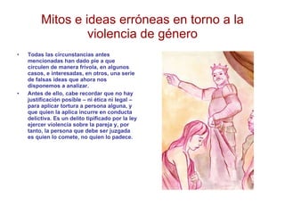Mitos e ideas erróneas en torno a la violencia de género Todas las circunstancias antes mencionadas han dado pie a que circulen de manera frívola, en algunos casos, e interesadas, en otros, una serie de falsas ideas que ahora nos disponemos a analizar. Antes de ello, cabe recordar que no hay justificación posible – ni ética ni legal – para aplicar tortura a persona alguna, y que quien la aplica incurre en conducta delictiva. Es un delito tipificado por la ley ejercer violencia sobre la pareja y, por tanto, la persona que debe ser juzgada es quien lo comete, no quien lo padece. 